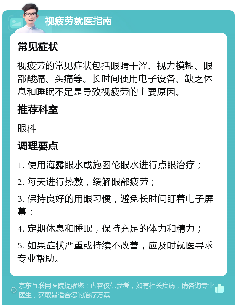 视疲劳就医指南 常见症状 视疲劳的常见症状包括眼睛干涩、视力模糊、眼部酸痛、头痛等。长时间使用电子设备、缺乏休息和睡眠不足是导致视疲劳的主要原因。 推荐科室 眼科 调理要点 1. 使用海露眼水或施图伦眼水进行点眼治疗； 2. 每天进行热敷，缓解眼部疲劳； 3. 保持良好的用眼习惯，避免长时间盯着电子屏幕； 4. 定期休息和睡眠，保持充足的体力和精力； 5. 如果症状严重或持续不改善，应及时就医寻求专业帮助。