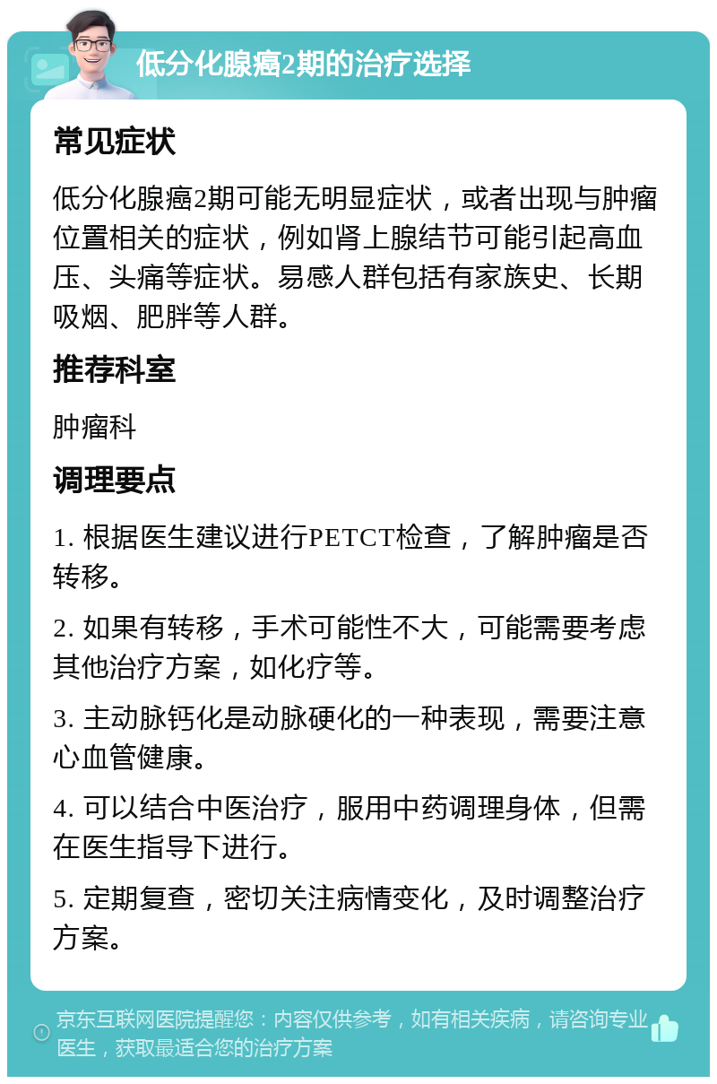 低分化腺癌2期的治疗选择 常见症状 低分化腺癌2期可能无明显症状，或者出现与肿瘤位置相关的症状，例如肾上腺结节可能引起高血压、头痛等症状。易感人群包括有家族史、长期吸烟、肥胖等人群。 推荐科室 肿瘤科 调理要点 1. 根据医生建议进行PETCT检查，了解肿瘤是否转移。 2. 如果有转移，手术可能性不大，可能需要考虑其他治疗方案，如化疗等。 3. 主动脉钙化是动脉硬化的一种表现，需要注意心血管健康。 4. 可以结合中医治疗，服用中药调理身体，但需在医生指导下进行。 5. 定期复查，密切关注病情变化，及时调整治疗方案。