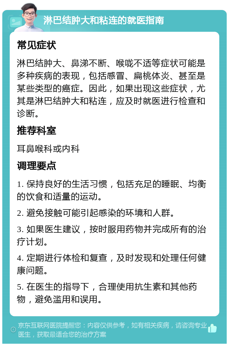 淋巴结肿大和粘连的就医指南 常见症状 淋巴结肿大、鼻涕不断、喉咙不适等症状可能是多种疾病的表现，包括感冒、扁桃体炎、甚至是某些类型的癌症。因此，如果出现这些症状，尤其是淋巴结肿大和粘连，应及时就医进行检查和诊断。 推荐科室 耳鼻喉科或内科 调理要点 1. 保持良好的生活习惯，包括充足的睡眠、均衡的饮食和适量的运动。 2. 避免接触可能引起感染的环境和人群。 3. 如果医生建议，按时服用药物并完成所有的治疗计划。 4. 定期进行体检和复查，及时发现和处理任何健康问题。 5. 在医生的指导下，合理使用抗生素和其他药物，避免滥用和误用。