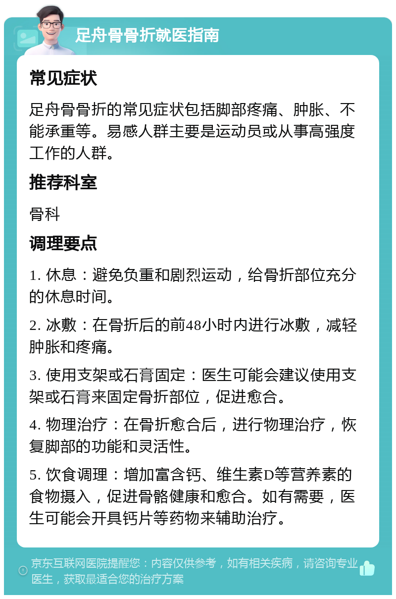 足舟骨骨折就医指南 常见症状 足舟骨骨折的常见症状包括脚部疼痛、肿胀、不能承重等。易感人群主要是运动员或从事高强度工作的人群。 推荐科室 骨科 调理要点 1. 休息：避免负重和剧烈运动，给骨折部位充分的休息时间。 2. 冰敷：在骨折后的前48小时内进行冰敷，减轻肿胀和疼痛。 3. 使用支架或石膏固定：医生可能会建议使用支架或石膏来固定骨折部位，促进愈合。 4. 物理治疗：在骨折愈合后，进行物理治疗，恢复脚部的功能和灵活性。 5. 饮食调理：增加富含钙、维生素D等营养素的食物摄入，促进骨骼健康和愈合。如有需要，医生可能会开具钙片等药物来辅助治疗。