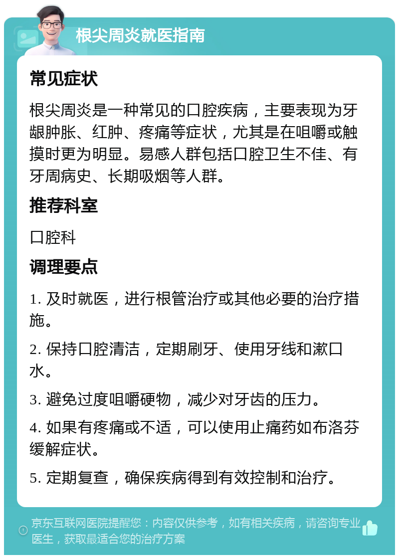 根尖周炎就医指南 常见症状 根尖周炎是一种常见的口腔疾病，主要表现为牙龈肿胀、红肿、疼痛等症状，尤其是在咀嚼或触摸时更为明显。易感人群包括口腔卫生不佳、有牙周病史、长期吸烟等人群。 推荐科室 口腔科 调理要点 1. 及时就医，进行根管治疗或其他必要的治疗措施。 2. 保持口腔清洁，定期刷牙、使用牙线和漱口水。 3. 避免过度咀嚼硬物，减少对牙齿的压力。 4. 如果有疼痛或不适，可以使用止痛药如布洛芬缓解症状。 5. 定期复查，确保疾病得到有效控制和治疗。