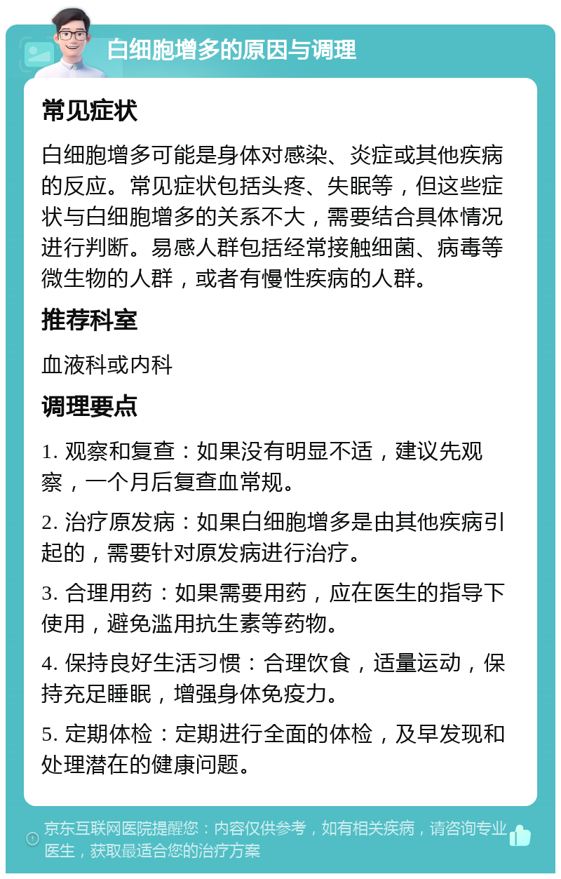 白细胞增多的原因与调理 常见症状 白细胞增多可能是身体对感染、炎症或其他疾病的反应。常见症状包括头疼、失眠等，但这些症状与白细胞增多的关系不大，需要结合具体情况进行判断。易感人群包括经常接触细菌、病毒等微生物的人群，或者有慢性疾病的人群。 推荐科室 血液科或内科 调理要点 1. 观察和复查：如果没有明显不适，建议先观察，一个月后复查血常规。 2. 治疗原发病：如果白细胞增多是由其他疾病引起的，需要针对原发病进行治疗。 3. 合理用药：如果需要用药，应在医生的指导下使用，避免滥用抗生素等药物。 4. 保持良好生活习惯：合理饮食，适量运动，保持充足睡眠，增强身体免疫力。 5. 定期体检：定期进行全面的体检，及早发现和处理潜在的健康问题。