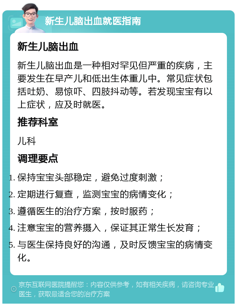 新生儿脑出血就医指南 新生儿脑出血 新生儿脑出血是一种相对罕见但严重的疾病，主要发生在早产儿和低出生体重儿中。常见症状包括吐奶、易惊吓、四肢抖动等。若发现宝宝有以上症状，应及时就医。 推荐科室 儿科 调理要点 保持宝宝头部稳定，避免过度刺激； 定期进行复查，监测宝宝的病情变化； 遵循医生的治疗方案，按时服药； 注意宝宝的营养摄入，保证其正常生长发育； 与医生保持良好的沟通，及时反馈宝宝的病情变化。