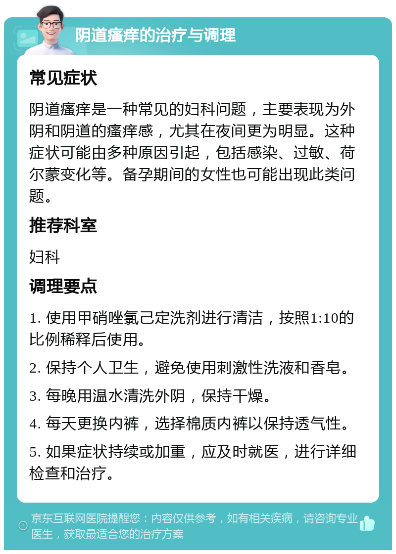 阴道瘙痒的治疗与调理 常见症状 阴道瘙痒是一种常见的妇科问题，主要表现为外阴和阴道的瘙痒感，尤其在夜间更为明显。这种症状可能由多种原因引起，包括感染、过敏、荷尔蒙变化等。备孕期间的女性也可能出现此类问题。 推荐科室 妇科 调理要点 1. 使用甲硝唑氯己定洗剂进行清洁，按照1:10的比例稀释后使用。 2. 保持个人卫生，避免使用刺激性洗液和香皂。 3. 每晚用温水清洗外阴，保持干燥。 4. 每天更换内裤，选择棉质内裤以保持透气性。 5. 如果症状持续或加重，应及时就医，进行详细检查和治疗。