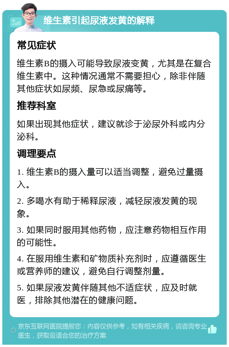 维生素引起尿液发黄的解释 常见症状 维生素B的摄入可能导致尿液变黄，尤其是在复合维生素中。这种情况通常不需要担心，除非伴随其他症状如尿频、尿急或尿痛等。 推荐科室 如果出现其他症状，建议就诊于泌尿外科或内分泌科。 调理要点 1. 维生素B的摄入量可以适当调整，避免过量摄入。 2. 多喝水有助于稀释尿液，减轻尿液发黄的现象。 3. 如果同时服用其他药物，应注意药物相互作用的可能性。 4. 在服用维生素和矿物质补充剂时，应遵循医生或营养师的建议，避免自行调整剂量。 5. 如果尿液发黄伴随其他不适症状，应及时就医，排除其他潜在的健康问题。