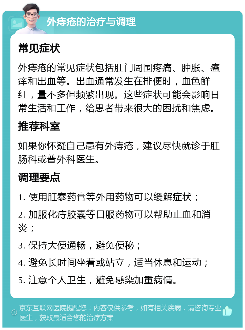 外痔疮的治疗与调理 常见症状 外痔疮的常见症状包括肛门周围疼痛、肿胀、瘙痒和出血等。出血通常发生在排便时，血色鲜红，量不多但频繁出现。这些症状可能会影响日常生活和工作，给患者带来很大的困扰和焦虑。 推荐科室 如果你怀疑自己患有外痔疮，建议尽快就诊于肛肠科或普外科医生。 调理要点 1. 使用肛泰药膏等外用药物可以缓解症状； 2. 加服化痔胶囊等口服药物可以帮助止血和消炎； 3. 保持大便通畅，避免便秘； 4. 避免长时间坐着或站立，适当休息和运动； 5. 注意个人卫生，避免感染加重病情。