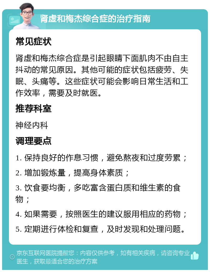 肾虚和梅杰综合症的治疗指南 常见症状 肾虚和梅杰综合症是引起眼睛下面肌肉不由自主抖动的常见原因。其他可能的症状包括疲劳、失眠、头痛等。这些症状可能会影响日常生活和工作效率，需要及时就医。 推荐科室 神经内科 调理要点 1. 保持良好的作息习惯，避免熬夜和过度劳累； 2. 增加锻炼量，提高身体素质； 3. 饮食要均衡，多吃富含蛋白质和维生素的食物； 4. 如果需要，按照医生的建议服用相应的药物； 5. 定期进行体检和复查，及时发现和处理问题。