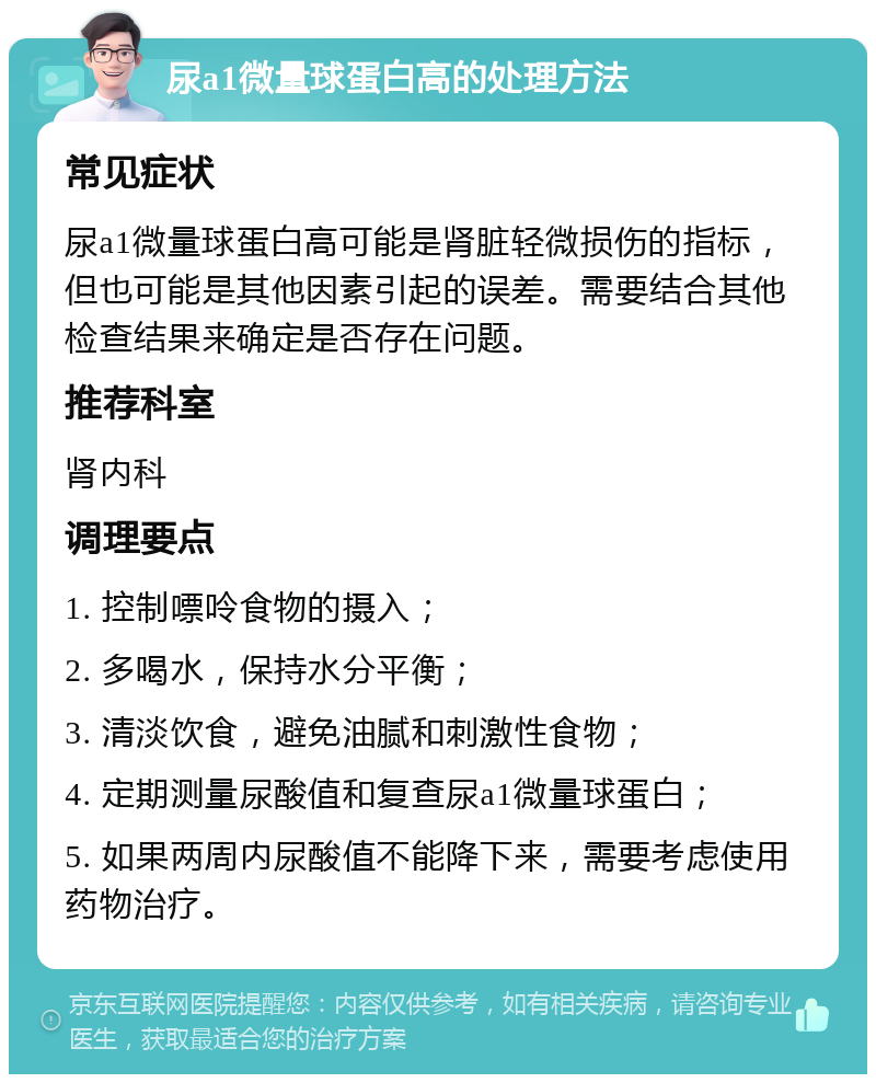 尿a1微量球蛋白高的处理方法 常见症状 尿a1微量球蛋白高可能是肾脏轻微损伤的指标，但也可能是其他因素引起的误差。需要结合其他检查结果来确定是否存在问题。 推荐科室 肾内科 调理要点 1. 控制嘌呤食物的摄入； 2. 多喝水，保持水分平衡； 3. 清淡饮食，避免油腻和刺激性食物； 4. 定期测量尿酸值和复查尿a1微量球蛋白； 5. 如果两周内尿酸值不能降下来，需要考虑使用药物治疗。