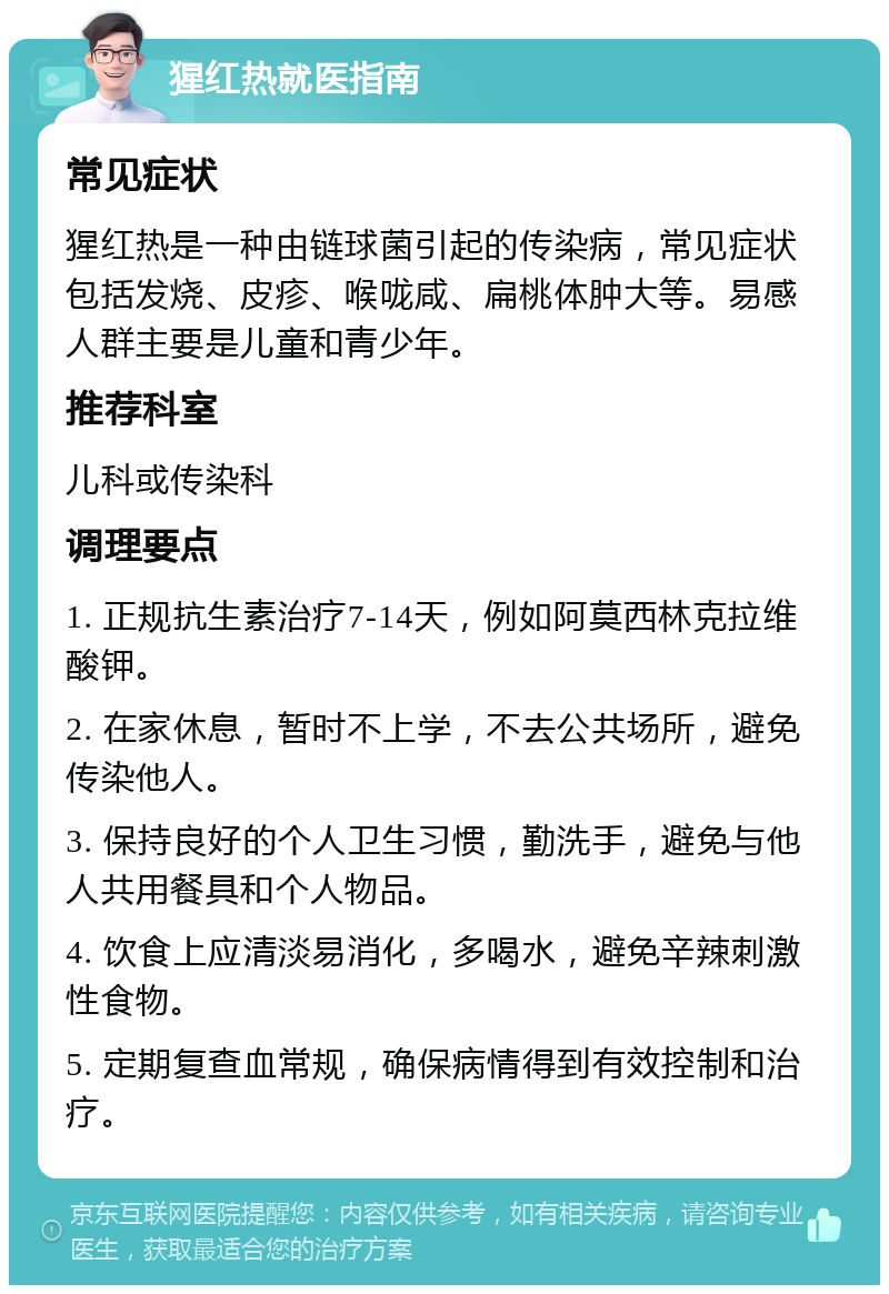 猩红热就医指南 常见症状 猩红热是一种由链球菌引起的传染病，常见症状包括发烧、皮疹、喉咙咸、扁桃体肿大等。易感人群主要是儿童和青少年。 推荐科室 儿科或传染科 调理要点 1. 正规抗生素治疗7-14天，例如阿莫西林克拉维酸钾。 2. 在家休息，暂时不上学，不去公共场所，避免传染他人。 3. 保持良好的个人卫生习惯，勤洗手，避免与他人共用餐具和个人物品。 4. 饮食上应清淡易消化，多喝水，避免辛辣刺激性食物。 5. 定期复查血常规，确保病情得到有效控制和治疗。