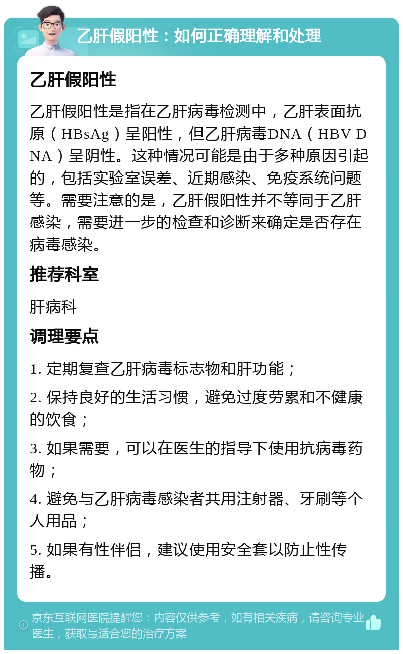 乙肝假阳性：如何正确理解和处理 乙肝假阳性 乙肝假阳性是指在乙肝病毒检测中，乙肝表面抗原（HBsAg）呈阳性，但乙肝病毒DNA（HBV DNA）呈阴性。这种情况可能是由于多种原因引起的，包括实验室误差、近期感染、免疫系统问题等。需要注意的是，乙肝假阳性并不等同于乙肝感染，需要进一步的检查和诊断来确定是否存在病毒感染。 推荐科室 肝病科 调理要点 1. 定期复查乙肝病毒标志物和肝功能； 2. 保持良好的生活习惯，避免过度劳累和不健康的饮食； 3. 如果需要，可以在医生的指导下使用抗病毒药物； 4. 避免与乙肝病毒感染者共用注射器、牙刷等个人用品； 5. 如果有性伴侣，建议使用安全套以防止性传播。