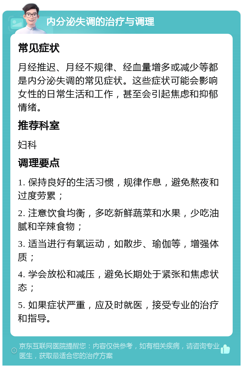 内分泌失调的治疗与调理 常见症状 月经推迟、月经不规律、经血量增多或减少等都是内分泌失调的常见症状。这些症状可能会影响女性的日常生活和工作，甚至会引起焦虑和抑郁情绪。 推荐科室 妇科 调理要点 1. 保持良好的生活习惯，规律作息，避免熬夜和过度劳累； 2. 注意饮食均衡，多吃新鲜蔬菜和水果，少吃油腻和辛辣食物； 3. 适当进行有氧运动，如散步、瑜伽等，增强体质； 4. 学会放松和减压，避免长期处于紧张和焦虑状态； 5. 如果症状严重，应及时就医，接受专业的治疗和指导。