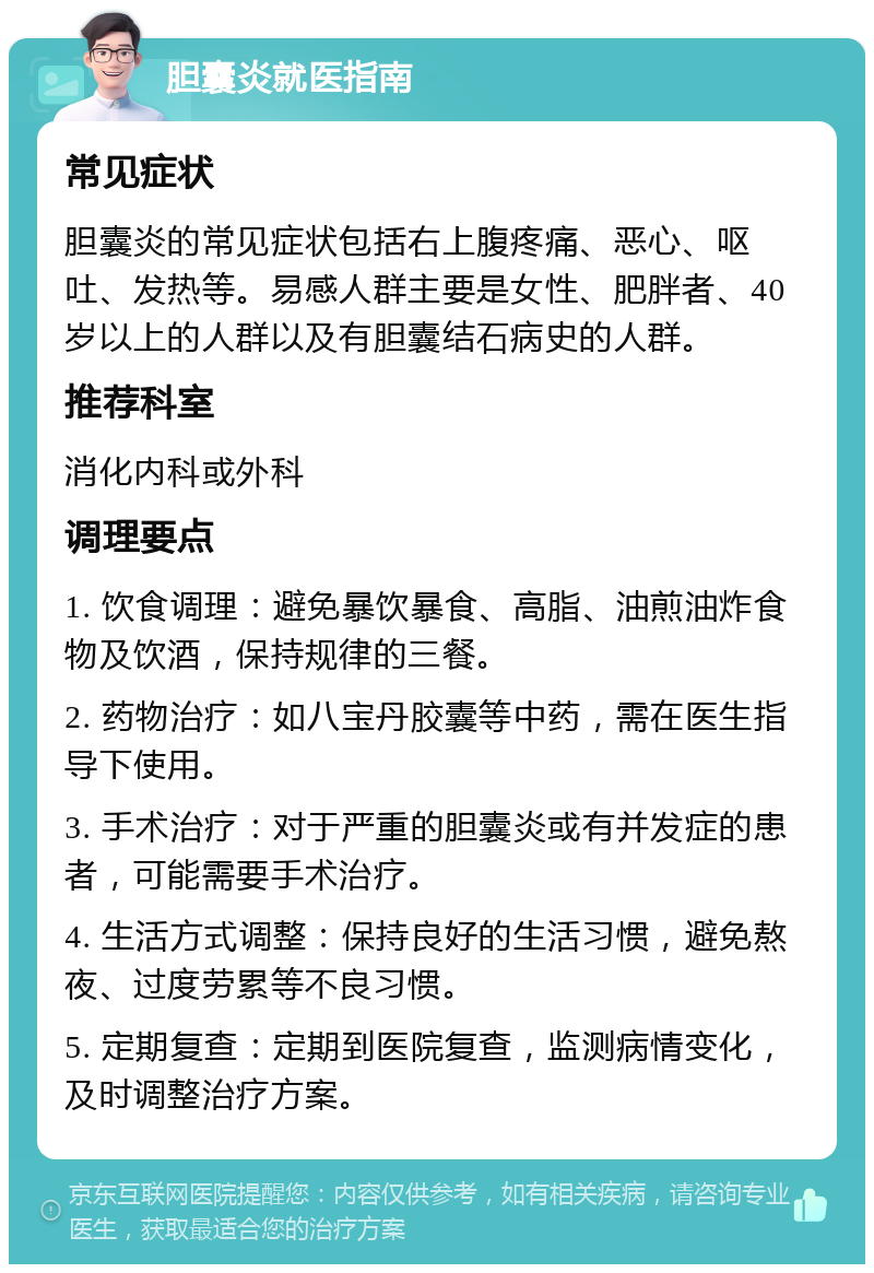 胆囊炎就医指南 常见症状 胆囊炎的常见症状包括右上腹疼痛、恶心、呕吐、发热等。易感人群主要是女性、肥胖者、40岁以上的人群以及有胆囊结石病史的人群。 推荐科室 消化内科或外科 调理要点 1. 饮食调理：避免暴饮暴食、高脂、油煎油炸食物及饮酒，保持规律的三餐。 2. 药物治疗：如八宝丹胶囊等中药，需在医生指导下使用。 3. 手术治疗：对于严重的胆囊炎或有并发症的患者，可能需要手术治疗。 4. 生活方式调整：保持良好的生活习惯，避免熬夜、过度劳累等不良习惯。 5. 定期复查：定期到医院复查，监测病情变化，及时调整治疗方案。