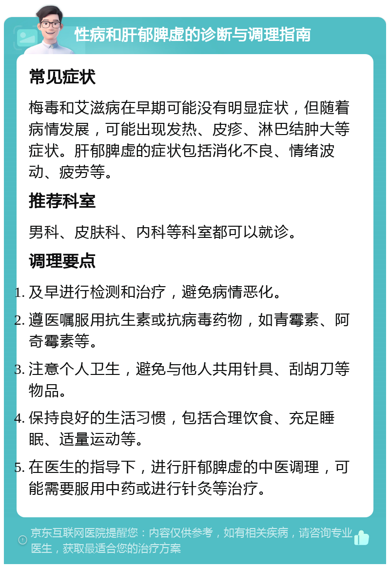 性病和肝郁脾虚的诊断与调理指南 常见症状 梅毒和艾滋病在早期可能没有明显症状，但随着病情发展，可能出现发热、皮疹、淋巴结肿大等症状。肝郁脾虚的症状包括消化不良、情绪波动、疲劳等。 推荐科室 男科、皮肤科、内科等科室都可以就诊。 调理要点 及早进行检测和治疗，避免病情恶化。 遵医嘱服用抗生素或抗病毒药物，如青霉素、阿奇霉素等。 注意个人卫生，避免与他人共用针具、刮胡刀等物品。 保持良好的生活习惯，包括合理饮食、充足睡眠、适量运动等。 在医生的指导下，进行肝郁脾虚的中医调理，可能需要服用中药或进行针灸等治疗。