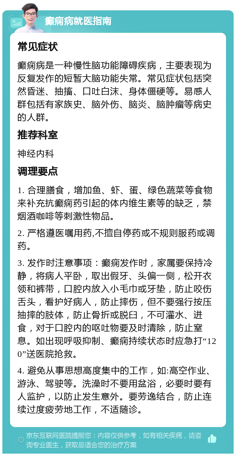 癫痫病就医指南 常见症状 癫痫病是一种慢性脑功能障碍疾病，主要表现为反复发作的短暂大脑功能失常。常见症状包括突然昏迷、抽搐、口吐白沫、身体僵硬等。易感人群包括有家族史、脑外伤、脑炎、脑肿瘤等病史的人群。 推荐科室 神经内科 调理要点 1. 合理膳食，增加鱼、虾、蛋、绿色蔬菜等食物来补充抗癫痫药引起的体内维生素等的缺乏，禁烟酒咖啡等刺激性物品。 2. 严格遵医嘱用药,不擅自停药或不规则服药或调药。 3. 发作时注意事项：癫痫发作时，家属要保持冷静，将病人平卧，取出假牙、头偏一侧，松开衣领和裤带，口腔内放入小毛巾或牙垫，防止咬伤舌头，看护好病人，防止摔伤，但不要强行按压抽摔的肢体，防止骨折或脱臼，不可灌水、进食，对于口腔内的呕吐物要及时清除，防止窒息。如出现呼吸抑制、癫痫持续状态时应急打“120”送医院抢救。 4. 避免从事思想高度集中的工作，如:高空作业、游泳、驾驶等。洗澡时不要用盆浴，必要时要有人监护，以防止发生意外。要劳逸结合，防止连续过度疲劳地工作，不适随诊。