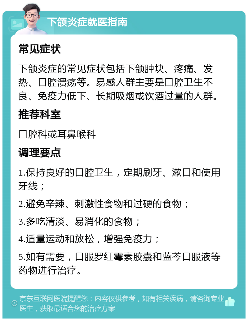 下颌炎症就医指南 常见症状 下颌炎症的常见症状包括下颌肿块、疼痛、发热、口腔溃疡等。易感人群主要是口腔卫生不良、免疫力低下、长期吸烟或饮酒过量的人群。 推荐科室 口腔科或耳鼻喉科 调理要点 1.保持良好的口腔卫生，定期刷牙、漱口和使用牙线； 2.避免辛辣、刺激性食物和过硬的食物； 3.多吃清淡、易消化的食物； 4.适量运动和放松，增强免疫力； 5.如有需要，口服罗红霉素胶囊和蓝芩口服液等药物进行治疗。