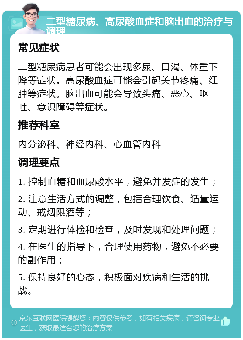 二型糖尿病、高尿酸血症和脑出血的治疗与调理 常见症状 二型糖尿病患者可能会出现多尿、口渴、体重下降等症状。高尿酸血症可能会引起关节疼痛、红肿等症状。脑出血可能会导致头痛、恶心、呕吐、意识障碍等症状。 推荐科室 内分泌科、神经内科、心血管内科 调理要点 1. 控制血糖和血尿酸水平，避免并发症的发生； 2. 注意生活方式的调整，包括合理饮食、适量运动、戒烟限酒等； 3. 定期进行体检和检查，及时发现和处理问题； 4. 在医生的指导下，合理使用药物，避免不必要的副作用； 5. 保持良好的心态，积极面对疾病和生活的挑战。