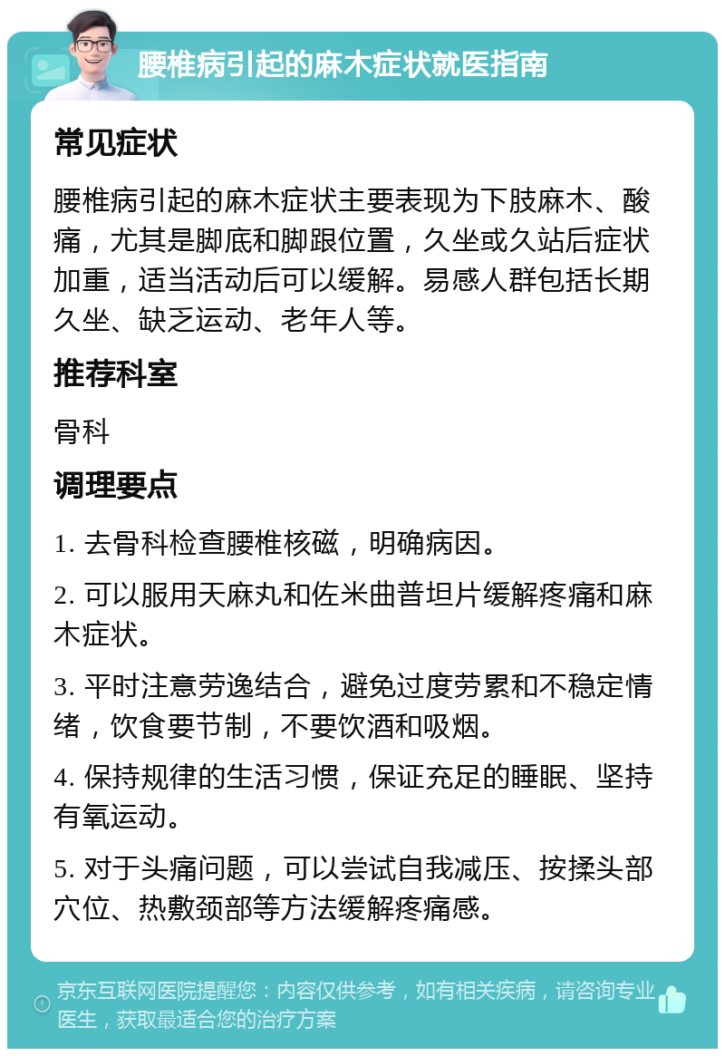 腰椎病引起的麻木症状就医指南 常见症状 腰椎病引起的麻木症状主要表现为下肢麻木、酸痛，尤其是脚底和脚跟位置，久坐或久站后症状加重，适当活动后可以缓解。易感人群包括长期久坐、缺乏运动、老年人等。 推荐科室 骨科 调理要点 1. 去骨科检查腰椎核磁，明确病因。 2. 可以服用天麻丸和佐米曲普坦片缓解疼痛和麻木症状。 3. 平时注意劳逸结合，避免过度劳累和不稳定情绪，饮食要节制，不要饮酒和吸烟。 4. 保持规律的生活习惯，保证充足的睡眠、坚持有氧运动。 5. 对于头痛问题，可以尝试自我减压、按揉头部穴位、热敷颈部等方法缓解疼痛感。