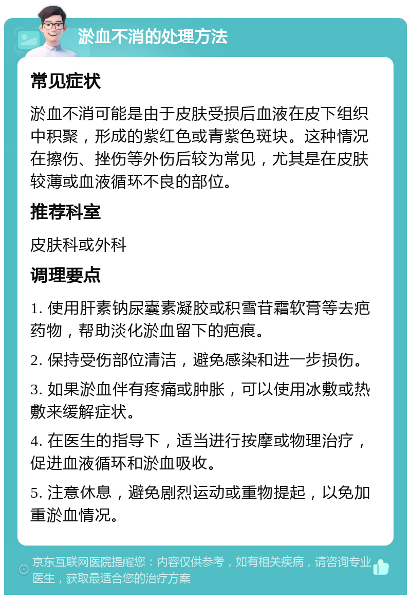 淤血不消的处理方法 常见症状 淤血不消可能是由于皮肤受损后血液在皮下组织中积聚，形成的紫红色或青紫色斑块。这种情况在擦伤、挫伤等外伤后较为常见，尤其是在皮肤较薄或血液循环不良的部位。 推荐科室 皮肤科或外科 调理要点 1. 使用肝素钠尿囊素凝胶或积雪苷霜软膏等去疤药物，帮助淡化淤血留下的疤痕。 2. 保持受伤部位清洁，避免感染和进一步损伤。 3. 如果淤血伴有疼痛或肿胀，可以使用冰敷或热敷来缓解症状。 4. 在医生的指导下，适当进行按摩或物理治疗，促进血液循环和淤血吸收。 5. 注意休息，避免剧烈运动或重物提起，以免加重淤血情况。