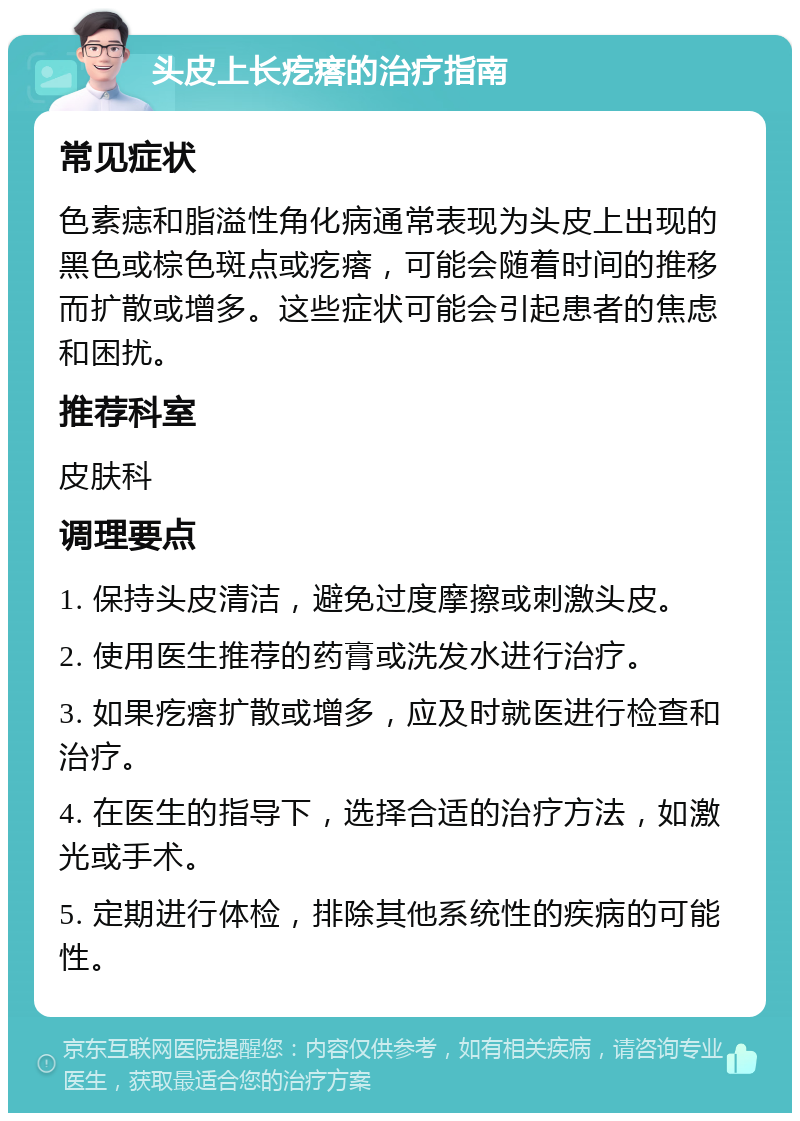 头皮上长疙瘩的治疗指南 常见症状 色素痣和脂溢性角化病通常表现为头皮上出现的黑色或棕色斑点或疙瘩，可能会随着时间的推移而扩散或增多。这些症状可能会引起患者的焦虑和困扰。 推荐科室 皮肤科 调理要点 1. 保持头皮清洁，避免过度摩擦或刺激头皮。 2. 使用医生推荐的药膏或洗发水进行治疗。 3. 如果疙瘩扩散或增多，应及时就医进行检查和治疗。 4. 在医生的指导下，选择合适的治疗方法，如激光或手术。 5. 定期进行体检，排除其他系统性的疾病的可能性。