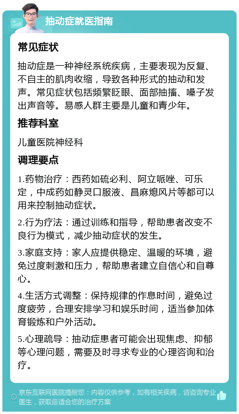 抽动症就医指南 常见症状 抽动症是一种神经系统疾病，主要表现为反复、不自主的肌肉收缩，导致各种形式的抽动和发声。常见症状包括频繁眨眼、面部抽搐、嗓子发出声音等。易感人群主要是儿童和青少年。 推荐科室 儿童医院神经科 调理要点 1.药物治疗：西药如硫必利、阿立哌唑、可乐定，中成药如静灵口服液、昌麻熄风片等都可以用来控制抽动症状。 2.行为疗法：通过训练和指导，帮助患者改变不良行为模式，减少抽动症状的发生。 3.家庭支持：家人应提供稳定、温暖的环境，避免过度刺激和压力，帮助患者建立自信心和自尊心。 4.生活方式调整：保持规律的作息时间，避免过度疲劳，合理安排学习和娱乐时间，适当参加体育锻炼和户外活动。 5.心理疏导：抽动症患者可能会出现焦虑、抑郁等心理问题，需要及时寻求专业的心理咨询和治疗。