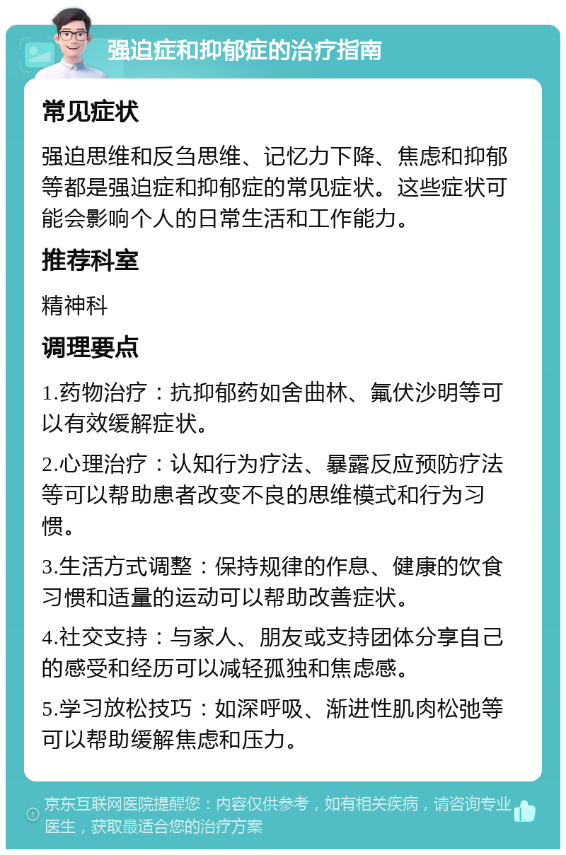 强迫症和抑郁症的治疗指南 常见症状 强迫思维和反刍思维、记忆力下降、焦虑和抑郁等都是强迫症和抑郁症的常见症状。这些症状可能会影响个人的日常生活和工作能力。 推荐科室 精神科 调理要点 1.药物治疗：抗抑郁药如舍曲林、氟伏沙明等可以有效缓解症状。 2.心理治疗：认知行为疗法、暴露反应预防疗法等可以帮助患者改变不良的思维模式和行为习惯。 3.生活方式调整：保持规律的作息、健康的饮食习惯和适量的运动可以帮助改善症状。 4.社交支持：与家人、朋友或支持团体分享自己的感受和经历可以减轻孤独和焦虑感。 5.学习放松技巧：如深呼吸、渐进性肌肉松弛等可以帮助缓解焦虑和压力。