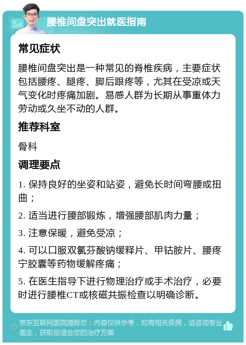 腰椎间盘突出就医指南 常见症状 腰椎间盘突出是一种常见的脊椎疾病，主要症状包括腰疼、腿疼、脚后跟疼等，尤其在受凉或天气变化时疼痛加剧。易感人群为长期从事重体力劳动或久坐不动的人群。 推荐科室 骨科 调理要点 1. 保持良好的坐姿和站姿，避免长时间弯腰或扭曲； 2. 适当进行腰部锻炼，增强腰部肌肉力量； 3. 注意保暖，避免受凉； 4. 可以口服双氯芬酸钠缓释片、甲钴胺片、腰疼宁胶囊等药物缓解疼痛； 5. 在医生指导下进行物理治疗或手术治疗，必要时进行腰椎CT或核磁共振检查以明确诊断。