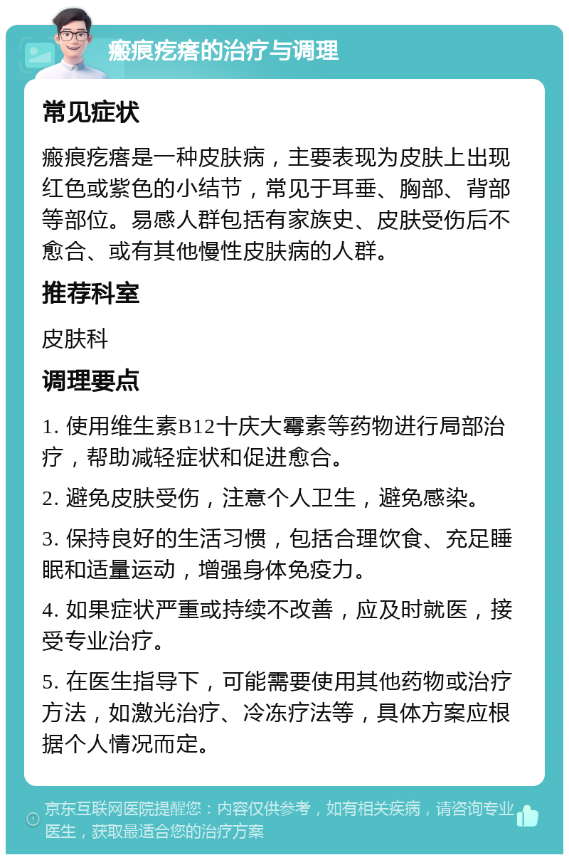 瘢痕疙瘩的治疗与调理 常见症状 瘢痕疙瘩是一种皮肤病，主要表现为皮肤上出现红色或紫色的小结节，常见于耳垂、胸部、背部等部位。易感人群包括有家族史、皮肤受伤后不愈合、或有其他慢性皮肤病的人群。 推荐科室 皮肤科 调理要点 1. 使用维生素B12十庆大霉素等药物进行局部治疗，帮助减轻症状和促进愈合。 2. 避免皮肤受伤，注意个人卫生，避免感染。 3. 保持良好的生活习惯，包括合理饮食、充足睡眠和适量运动，增强身体免疫力。 4. 如果症状严重或持续不改善，应及时就医，接受专业治疗。 5. 在医生指导下，可能需要使用其他药物或治疗方法，如激光治疗、冷冻疗法等，具体方案应根据个人情况而定。