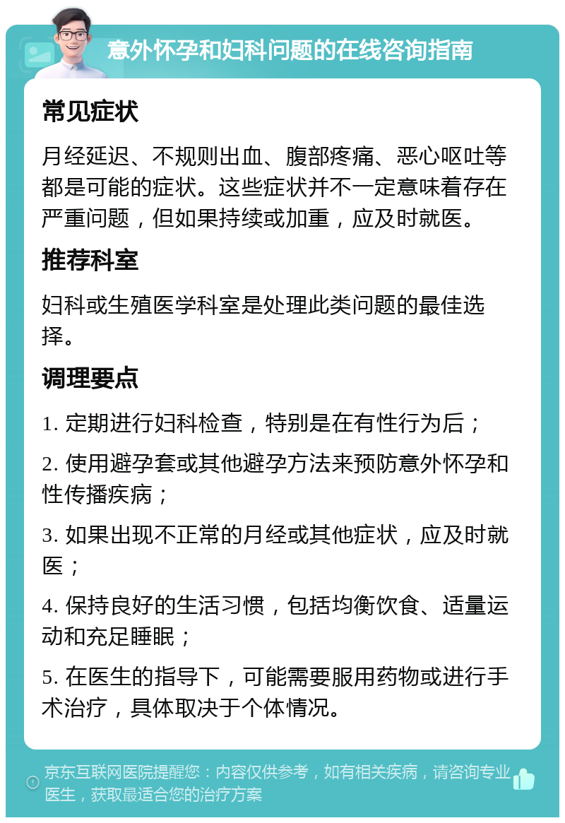 意外怀孕和妇科问题的在线咨询指南 常见症状 月经延迟、不规则出血、腹部疼痛、恶心呕吐等都是可能的症状。这些症状并不一定意味着存在严重问题，但如果持续或加重，应及时就医。 推荐科室 妇科或生殖医学科室是处理此类问题的最佳选择。 调理要点 1. 定期进行妇科检查，特别是在有性行为后； 2. 使用避孕套或其他避孕方法来预防意外怀孕和性传播疾病； 3. 如果出现不正常的月经或其他症状，应及时就医； 4. 保持良好的生活习惯，包括均衡饮食、适量运动和充足睡眠； 5. 在医生的指导下，可能需要服用药物或进行手术治疗，具体取决于个体情况。