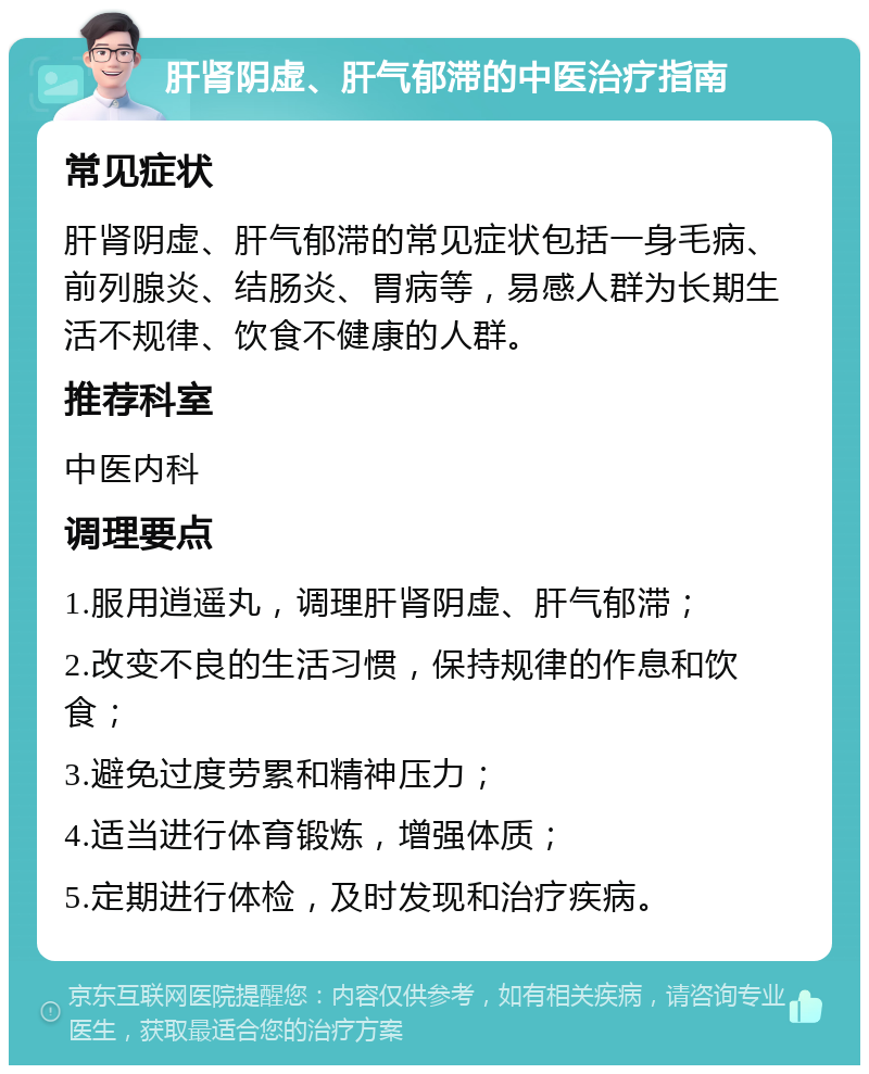 肝肾阴虚、肝气郁滞的中医治疗指南 常见症状 肝肾阴虚、肝气郁滞的常见症状包括一身毛病、前列腺炎、结肠炎、胃病等，易感人群为长期生活不规律、饮食不健康的人群。 推荐科室 中医内科 调理要点 1.服用逍遥丸，调理肝肾阴虚、肝气郁滞； 2.改变不良的生活习惯，保持规律的作息和饮食； 3.避免过度劳累和精神压力； 4.适当进行体育锻炼，增强体质； 5.定期进行体检，及时发现和治疗疾病。