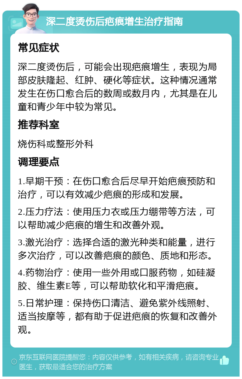 深二度烫伤后疤痕增生治疗指南 常见症状 深二度烫伤后，可能会出现疤痕增生，表现为局部皮肤隆起、红肿、硬化等症状。这种情况通常发生在伤口愈合后的数周或数月内，尤其是在儿童和青少年中较为常见。 推荐科室 烧伤科或整形外科 调理要点 1.早期干预：在伤口愈合后尽早开始疤痕预防和治疗，可以有效减少疤痕的形成和发展。 2.压力疗法：使用压力衣或压力绷带等方法，可以帮助减少疤痕的增生和改善外观。 3.激光治疗：选择合适的激光种类和能量，进行多次治疗，可以改善疤痕的颜色、质地和形态。 4.药物治疗：使用一些外用或口服药物，如硅凝胶、维生素E等，可以帮助软化和平滑疤痕。 5.日常护理：保持伤口清洁、避免紫外线照射、适当按摩等，都有助于促进疤痕的恢复和改善外观。