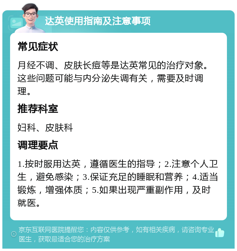 达英使用指南及注意事项 常见症状 月经不调、皮肤长痘等是达英常见的治疗对象。这些问题可能与内分泌失调有关，需要及时调理。 推荐科室 妇科、皮肤科 调理要点 1.按时服用达英，遵循医生的指导；2.注意个人卫生，避免感染；3.保证充足的睡眠和营养；4.适当锻炼，增强体质；5.如果出现严重副作用，及时就医。