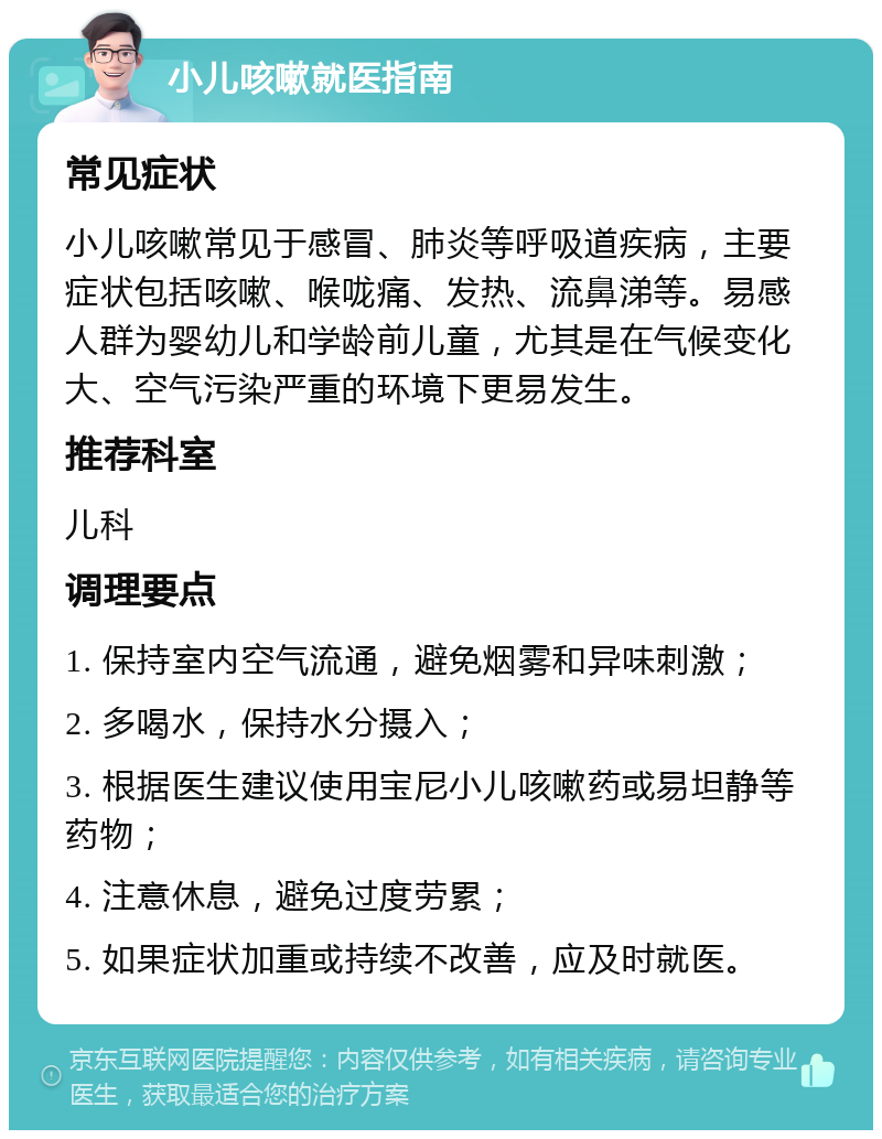 小儿咳嗽就医指南 常见症状 小儿咳嗽常见于感冒、肺炎等呼吸道疾病，主要症状包括咳嗽、喉咙痛、发热、流鼻涕等。易感人群为婴幼儿和学龄前儿童，尤其是在气候变化大、空气污染严重的环境下更易发生。 推荐科室 儿科 调理要点 1. 保持室内空气流通，避免烟雾和异味刺激； 2. 多喝水，保持水分摄入； 3. 根据医生建议使用宝尼小儿咳嗽药或易坦静等药物； 4. 注意休息，避免过度劳累； 5. 如果症状加重或持续不改善，应及时就医。