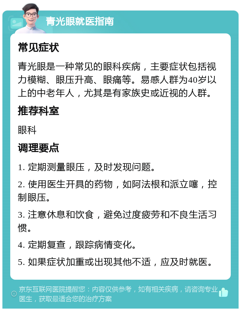 青光眼就医指南 常见症状 青光眼是一种常见的眼科疾病，主要症状包括视力模糊、眼压升高、眼痛等。易感人群为40岁以上的中老年人，尤其是有家族史或近视的人群。 推荐科室 眼科 调理要点 1. 定期测量眼压，及时发现问题。 2. 使用医生开具的药物，如阿法根和派立噻，控制眼压。 3. 注意休息和饮食，避免过度疲劳和不良生活习惯。 4. 定期复查，跟踪病情变化。 5. 如果症状加重或出现其他不适，应及时就医。