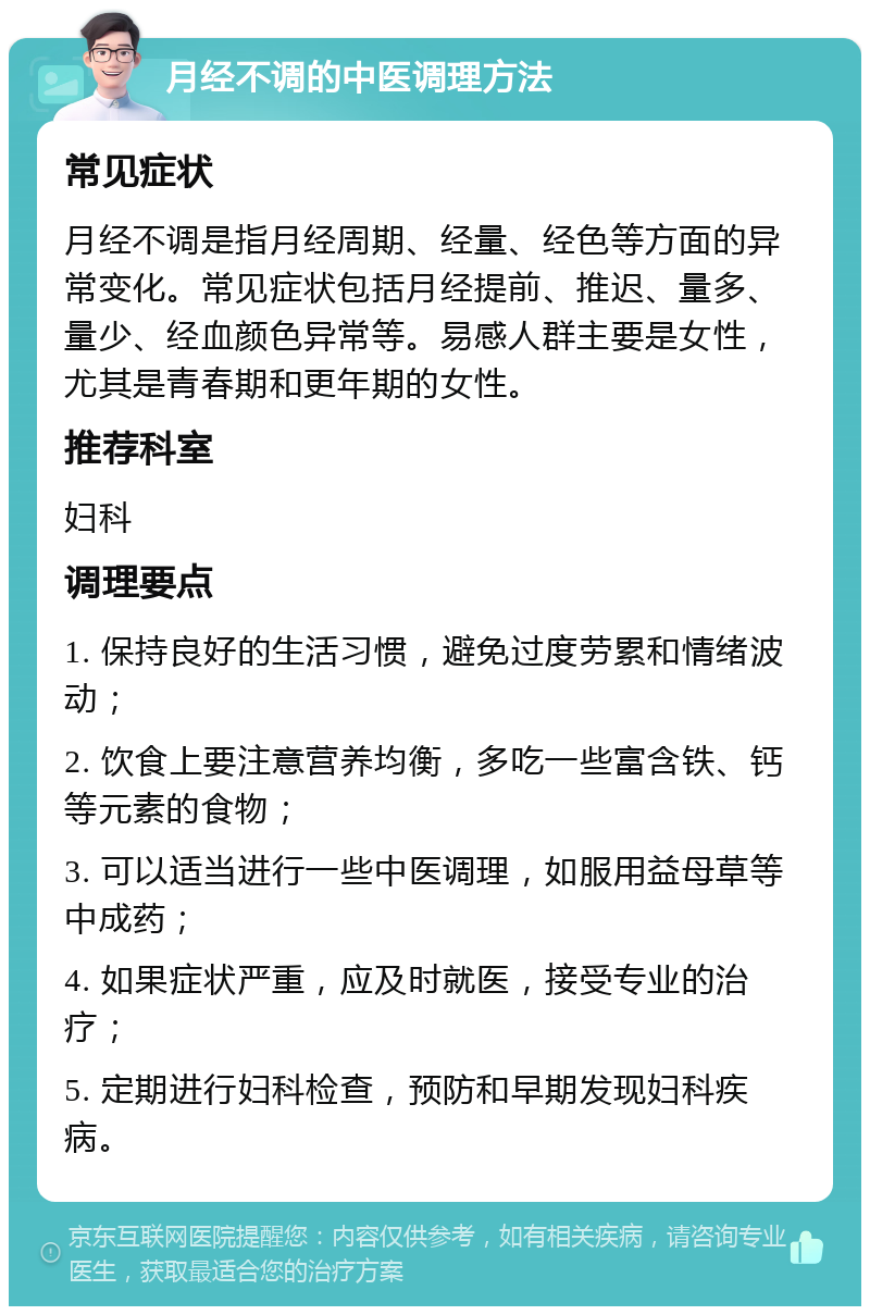 月经不调的中医调理方法 常见症状 月经不调是指月经周期、经量、经色等方面的异常变化。常见症状包括月经提前、推迟、量多、量少、经血颜色异常等。易感人群主要是女性，尤其是青春期和更年期的女性。 推荐科室 妇科 调理要点 1. 保持良好的生活习惯，避免过度劳累和情绪波动； 2. 饮食上要注意营养均衡，多吃一些富含铁、钙等元素的食物； 3. 可以适当进行一些中医调理，如服用益母草等中成药； 4. 如果症状严重，应及时就医，接受专业的治疗； 5. 定期进行妇科检查，预防和早期发现妇科疾病。