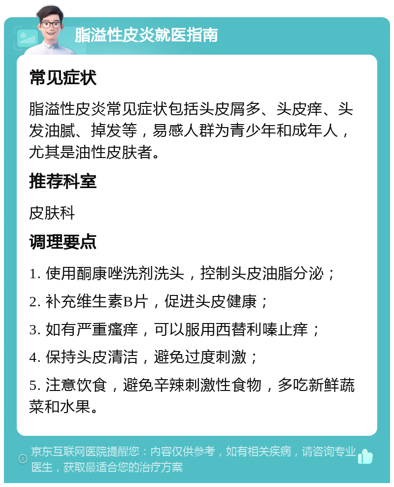 脂溢性皮炎就医指南 常见症状 脂溢性皮炎常见症状包括头皮屑多、头皮痒、头发油腻、掉发等，易感人群为青少年和成年人，尤其是油性皮肤者。 推荐科室 皮肤科 调理要点 1. 使用酮康唑洗剂洗头，控制头皮油脂分泌； 2. 补充维生素B片，促进头皮健康； 3. 如有严重瘙痒，可以服用西替利嗪止痒； 4. 保持头皮清洁，避免过度刺激； 5. 注意饮食，避免辛辣刺激性食物，多吃新鲜蔬菜和水果。