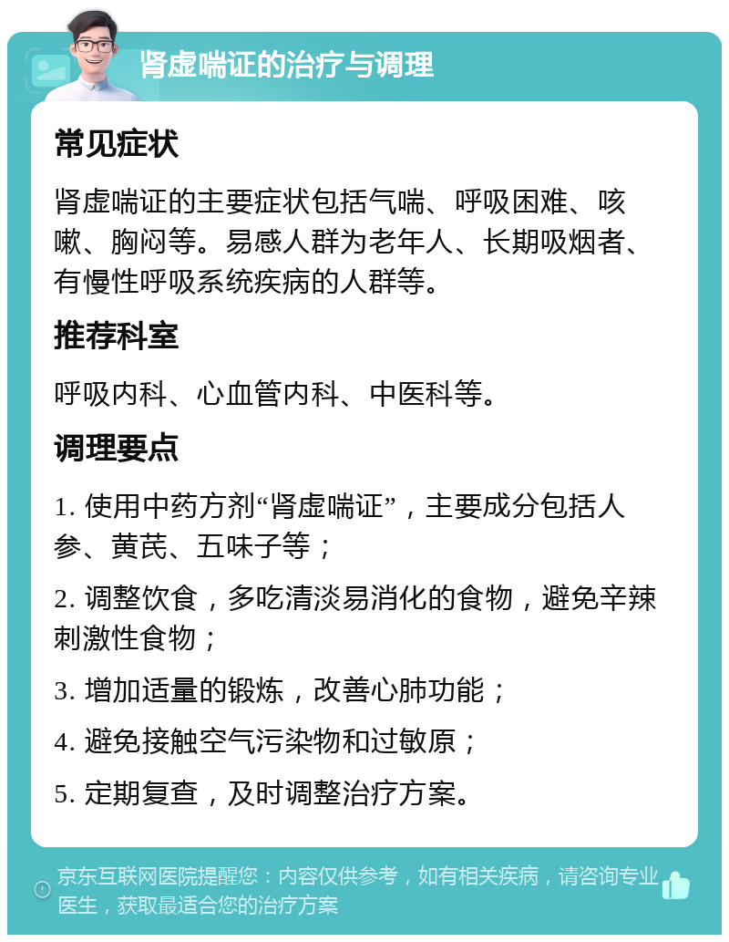 肾虚喘证的治疗与调理 常见症状 肾虚喘证的主要症状包括气喘、呼吸困难、咳嗽、胸闷等。易感人群为老年人、长期吸烟者、有慢性呼吸系统疾病的人群等。 推荐科室 呼吸内科、心血管内科、中医科等。 调理要点 1. 使用中药方剂“肾虚喘证”，主要成分包括人参、黄芪、五味子等； 2. 调整饮食，多吃清淡易消化的食物，避免辛辣刺激性食物； 3. 增加适量的锻炼，改善心肺功能； 4. 避免接触空气污染物和过敏原； 5. 定期复查，及时调整治疗方案。