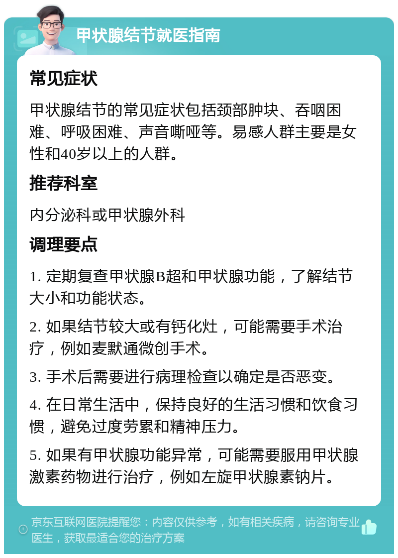 甲状腺结节就医指南 常见症状 甲状腺结节的常见症状包括颈部肿块、吞咽困难、呼吸困难、声音嘶哑等。易感人群主要是女性和40岁以上的人群。 推荐科室 内分泌科或甲状腺外科 调理要点 1. 定期复查甲状腺B超和甲状腺功能，了解结节大小和功能状态。 2. 如果结节较大或有钙化灶，可能需要手术治疗，例如麦默通微创手术。 3. 手术后需要进行病理检查以确定是否恶变。 4. 在日常生活中，保持良好的生活习惯和饮食习惯，避免过度劳累和精神压力。 5. 如果有甲状腺功能异常，可能需要服用甲状腺激素药物进行治疗，例如左旋甲状腺素钠片。