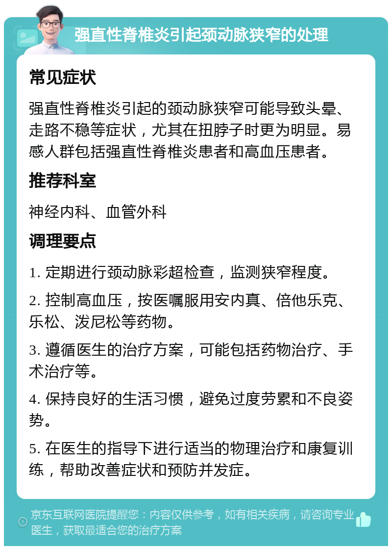 强直性脊椎炎引起颈动脉狭窄的处理 常见症状 强直性脊椎炎引起的颈动脉狭窄可能导致头晕、走路不稳等症状，尤其在扭脖子时更为明显。易感人群包括强直性脊椎炎患者和高血压患者。 推荐科室 神经内科、血管外科 调理要点 1. 定期进行颈动脉彩超检查，监测狭窄程度。 2. 控制高血压，按医嘱服用安内真、倍他乐克、乐松、泼尼松等药物。 3. 遵循医生的治疗方案，可能包括药物治疗、手术治疗等。 4. 保持良好的生活习惯，避免过度劳累和不良姿势。 5. 在医生的指导下进行适当的物理治疗和康复训练，帮助改善症状和预防并发症。