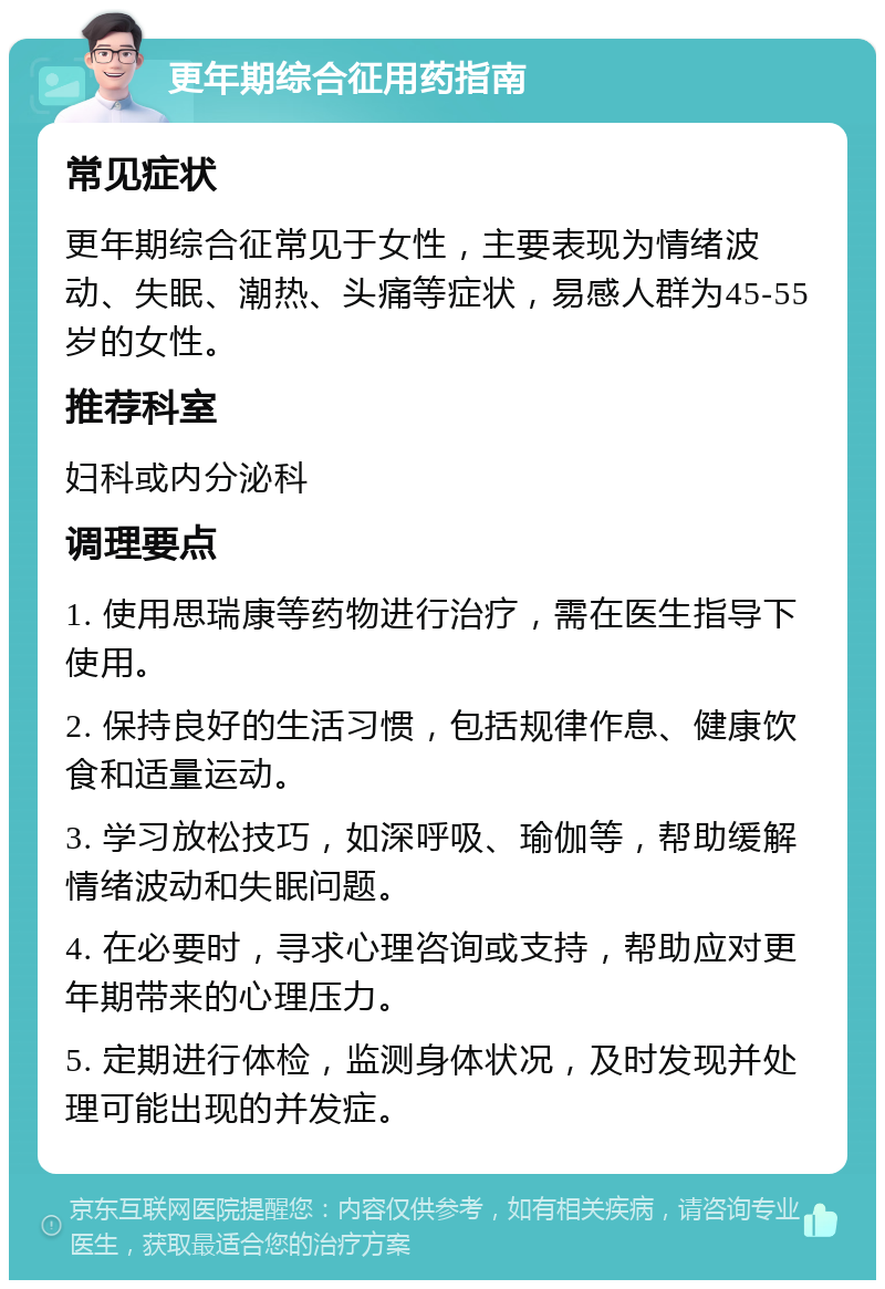 更年期综合征用药指南 常见症状 更年期综合征常见于女性，主要表现为情绪波动、失眠、潮热、头痛等症状，易感人群为45-55岁的女性。 推荐科室 妇科或内分泌科 调理要点 1. 使用思瑞康等药物进行治疗，需在医生指导下使用。 2. 保持良好的生活习惯，包括规律作息、健康饮食和适量运动。 3. 学习放松技巧，如深呼吸、瑜伽等，帮助缓解情绪波动和失眠问题。 4. 在必要时，寻求心理咨询或支持，帮助应对更年期带来的心理压力。 5. 定期进行体检，监测身体状况，及时发现并处理可能出现的并发症。