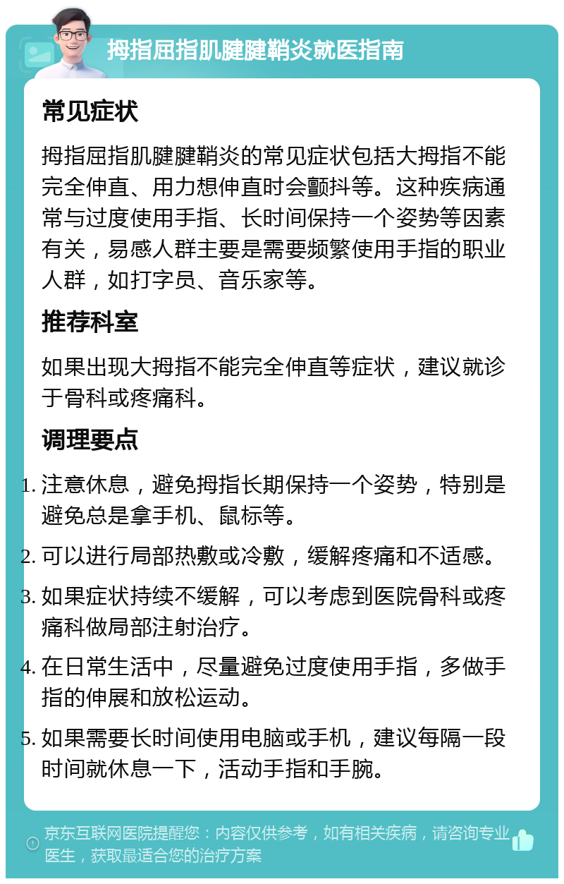 拇指屈指肌腱腱鞘炎就医指南 常见症状 拇指屈指肌腱腱鞘炎的常见症状包括大拇指不能完全伸直、用力想伸直时会颤抖等。这种疾病通常与过度使用手指、长时间保持一个姿势等因素有关，易感人群主要是需要频繁使用手指的职业人群，如打字员、音乐家等。 推荐科室 如果出现大拇指不能完全伸直等症状，建议就诊于骨科或疼痛科。 调理要点 注意休息，避免拇指长期保持一个姿势，特别是避免总是拿手机、鼠标等。 可以进行局部热敷或冷敷，缓解疼痛和不适感。 如果症状持续不缓解，可以考虑到医院骨科或疼痛科做局部注射治疗。 在日常生活中，尽量避免过度使用手指，多做手指的伸展和放松运动。 如果需要长时间使用电脑或手机，建议每隔一段时间就休息一下，活动手指和手腕。