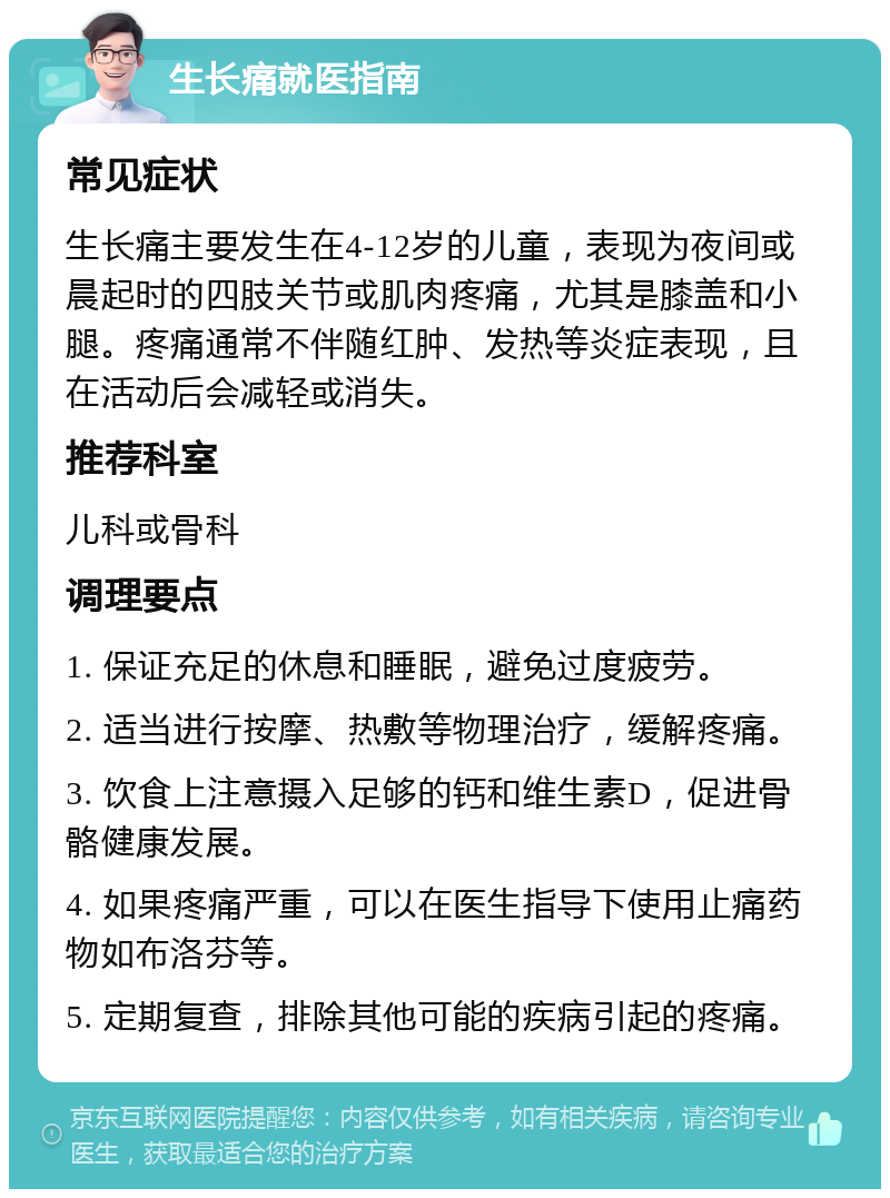 生长痛就医指南 常见症状 生长痛主要发生在4-12岁的儿童，表现为夜间或晨起时的四肢关节或肌肉疼痛，尤其是膝盖和小腿。疼痛通常不伴随红肿、发热等炎症表现，且在活动后会减轻或消失。 推荐科室 儿科或骨科 调理要点 1. 保证充足的休息和睡眠，避免过度疲劳。 2. 适当进行按摩、热敷等物理治疗，缓解疼痛。 3. 饮食上注意摄入足够的钙和维生素D，促进骨骼健康发展。 4. 如果疼痛严重，可以在医生指导下使用止痛药物如布洛芬等。 5. 定期复查，排除其他可能的疾病引起的疼痛。