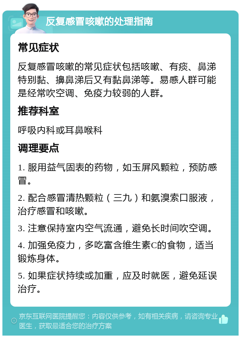 反复感冒咳嗽的处理指南 常见症状 反复感冒咳嗽的常见症状包括咳嗽、有痰、鼻涕特别黏、擤鼻涕后又有黏鼻涕等。易感人群可能是经常吹空调、免疫力较弱的人群。 推荐科室 呼吸内科或耳鼻喉科 调理要点 1. 服用益气固表的药物，如玉屏风颗粒，预防感冒。 2. 配合感冒清热颗粒（三九）和氨溴索口服液，治疗感冒和咳嗽。 3. 注意保持室内空气流通，避免长时间吹空调。 4. 加强免疫力，多吃富含维生素C的食物，适当锻炼身体。 5. 如果症状持续或加重，应及时就医，避免延误治疗。