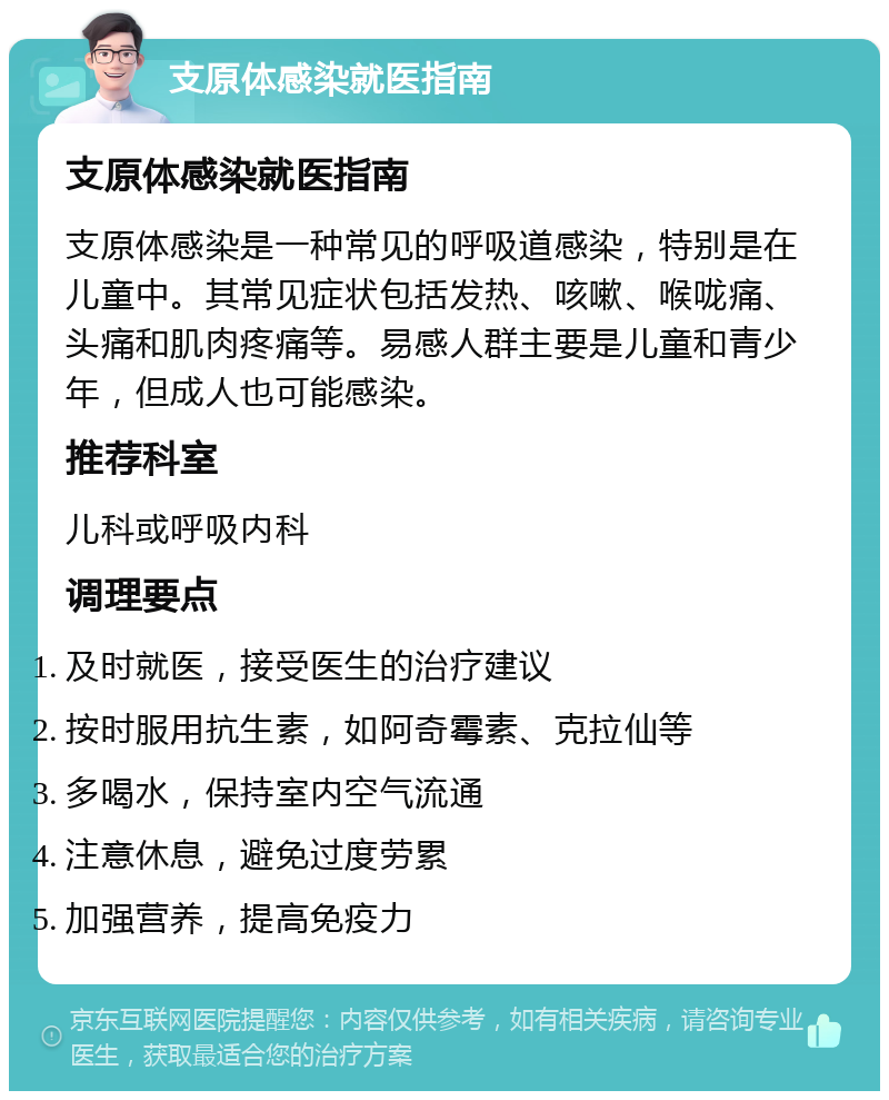 支原体感染就医指南 支原体感染就医指南 支原体感染是一种常见的呼吸道感染，特别是在儿童中。其常见症状包括发热、咳嗽、喉咙痛、头痛和肌肉疼痛等。易感人群主要是儿童和青少年，但成人也可能感染。 推荐科室 儿科或呼吸内科 调理要点 及时就医，接受医生的治疗建议 按时服用抗生素，如阿奇霉素、克拉仙等 多喝水，保持室内空气流通 注意休息，避免过度劳累 加强营养，提高免疫力