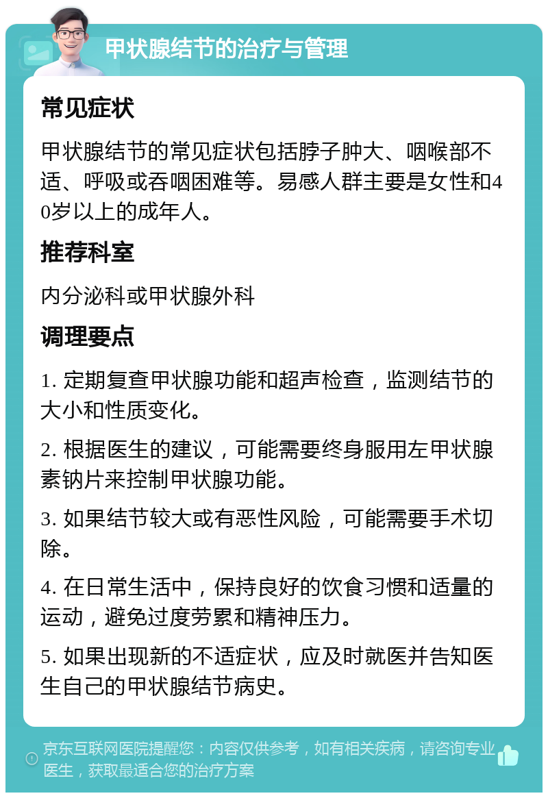 甲状腺结节的治疗与管理 常见症状 甲状腺结节的常见症状包括脖子肿大、咽喉部不适、呼吸或吞咽困难等。易感人群主要是女性和40岁以上的成年人。 推荐科室 内分泌科或甲状腺外科 调理要点 1. 定期复查甲状腺功能和超声检查，监测结节的大小和性质变化。 2. 根据医生的建议，可能需要终身服用左甲状腺素钠片来控制甲状腺功能。 3. 如果结节较大或有恶性风险，可能需要手术切除。 4. 在日常生活中，保持良好的饮食习惯和适量的运动，避免过度劳累和精神压力。 5. 如果出现新的不适症状，应及时就医并告知医生自己的甲状腺结节病史。