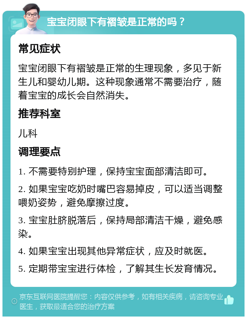 宝宝闭眼下有褶皱是正常的吗？ 常见症状 宝宝闭眼下有褶皱是正常的生理现象，多见于新生儿和婴幼儿期。这种现象通常不需要治疗，随着宝宝的成长会自然消失。 推荐科室 儿科 调理要点 1. 不需要特别护理，保持宝宝面部清洁即可。 2. 如果宝宝吃奶时嘴巴容易掉皮，可以适当调整喂奶姿势，避免摩擦过度。 3. 宝宝肚脐脱落后，保持局部清洁干燥，避免感染。 4. 如果宝宝出现其他异常症状，应及时就医。 5. 定期带宝宝进行体检，了解其生长发育情况。