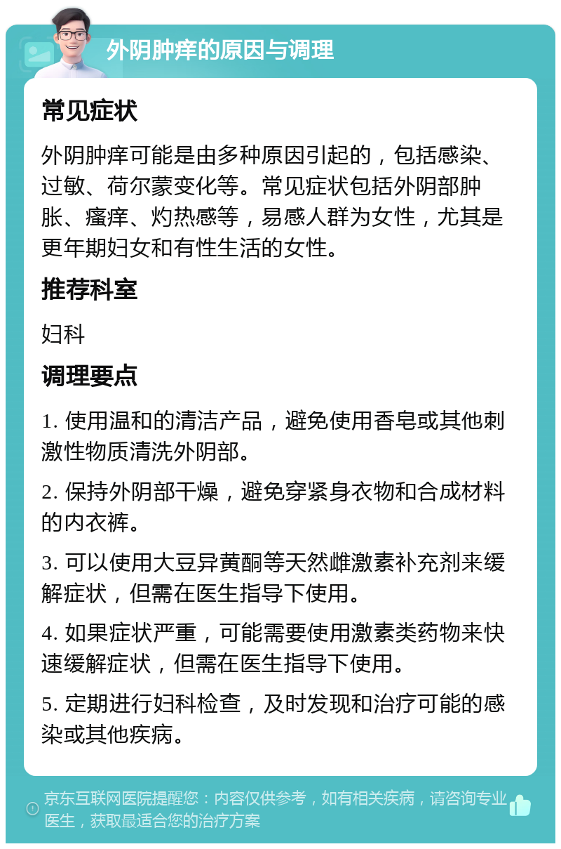 外阴肿痒的原因与调理 常见症状 外阴肿痒可能是由多种原因引起的，包括感染、过敏、荷尔蒙变化等。常见症状包括外阴部肿胀、瘙痒、灼热感等，易感人群为女性，尤其是更年期妇女和有性生活的女性。 推荐科室 妇科 调理要点 1. 使用温和的清洁产品，避免使用香皂或其他刺激性物质清洗外阴部。 2. 保持外阴部干燥，避免穿紧身衣物和合成材料的内衣裤。 3. 可以使用大豆异黄酮等天然雌激素补充剂来缓解症状，但需在医生指导下使用。 4. 如果症状严重，可能需要使用激素类药物来快速缓解症状，但需在医生指导下使用。 5. 定期进行妇科检查，及时发现和治疗可能的感染或其他疾病。