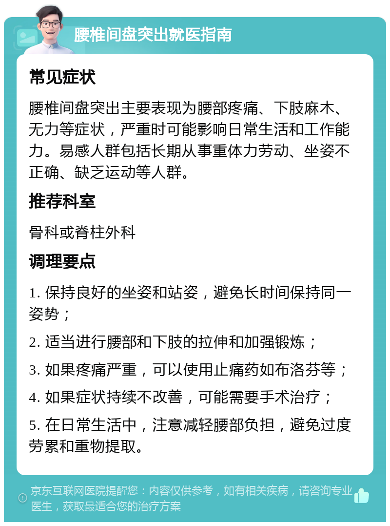 腰椎间盘突出就医指南 常见症状 腰椎间盘突出主要表现为腰部疼痛、下肢麻木、无力等症状，严重时可能影响日常生活和工作能力。易感人群包括长期从事重体力劳动、坐姿不正确、缺乏运动等人群。 推荐科室 骨科或脊柱外科 调理要点 1. 保持良好的坐姿和站姿，避免长时间保持同一姿势； 2. 适当进行腰部和下肢的拉伸和加强锻炼； 3. 如果疼痛严重，可以使用止痛药如布洛芬等； 4. 如果症状持续不改善，可能需要手术治疗； 5. 在日常生活中，注意减轻腰部负担，避免过度劳累和重物提取。