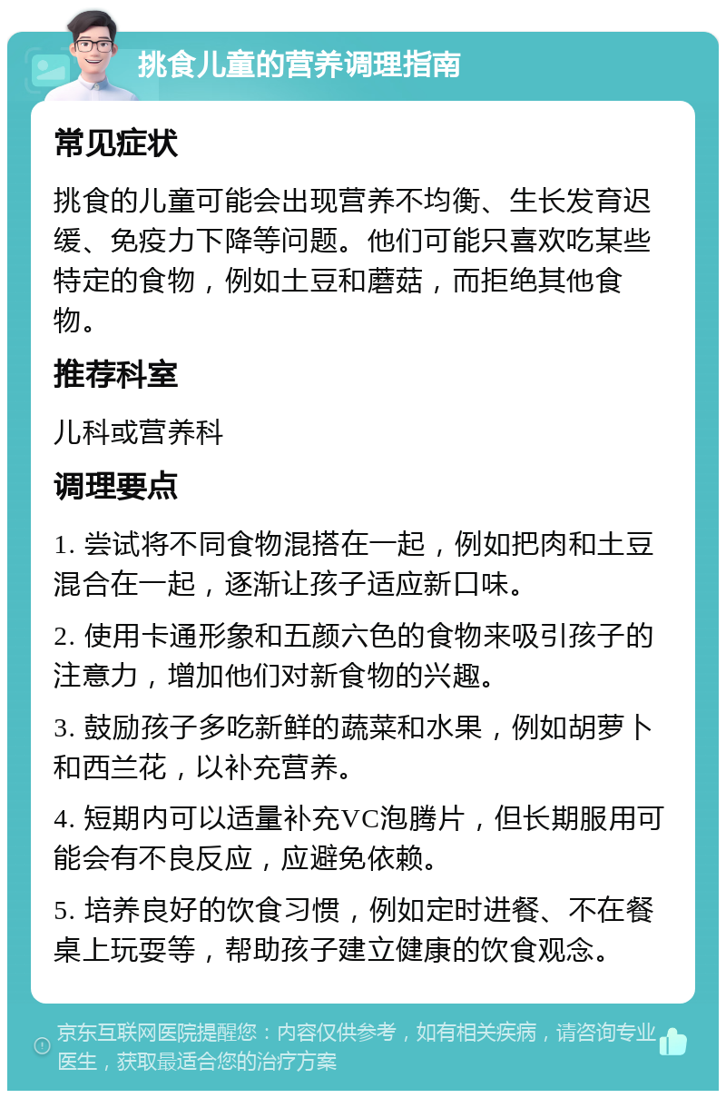 挑食儿童的营养调理指南 常见症状 挑食的儿童可能会出现营养不均衡、生长发育迟缓、免疫力下降等问题。他们可能只喜欢吃某些特定的食物，例如土豆和蘑菇，而拒绝其他食物。 推荐科室 儿科或营养科 调理要点 1. 尝试将不同食物混搭在一起，例如把肉和土豆混合在一起，逐渐让孩子适应新口味。 2. 使用卡通形象和五颜六色的食物来吸引孩子的注意力，增加他们对新食物的兴趣。 3. 鼓励孩子多吃新鲜的蔬菜和水果，例如胡萝卜和西兰花，以补充营养。 4. 短期内可以适量补充VC泡腾片，但长期服用可能会有不良反应，应避免依赖。 5. 培养良好的饮食习惯，例如定时进餐、不在餐桌上玩耍等，帮助孩子建立健康的饮食观念。