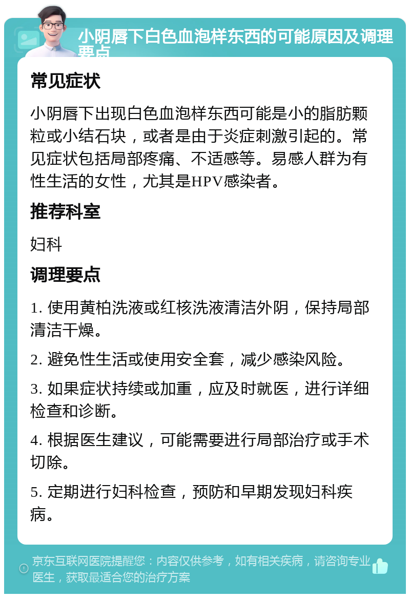 小阴唇下白色血泡样东西的可能原因及调理要点 常见症状 小阴唇下出现白色血泡样东西可能是小的脂肪颗粒或小结石块，或者是由于炎症刺激引起的。常见症状包括局部疼痛、不适感等。易感人群为有性生活的女性，尤其是HPV感染者。 推荐科室 妇科 调理要点 1. 使用黄柏洗液或红核洗液清洁外阴，保持局部清洁干燥。 2. 避免性生活或使用安全套，减少感染风险。 3. 如果症状持续或加重，应及时就医，进行详细检查和诊断。 4. 根据医生建议，可能需要进行局部治疗或手术切除。 5. 定期进行妇科检查，预防和早期发现妇科疾病。