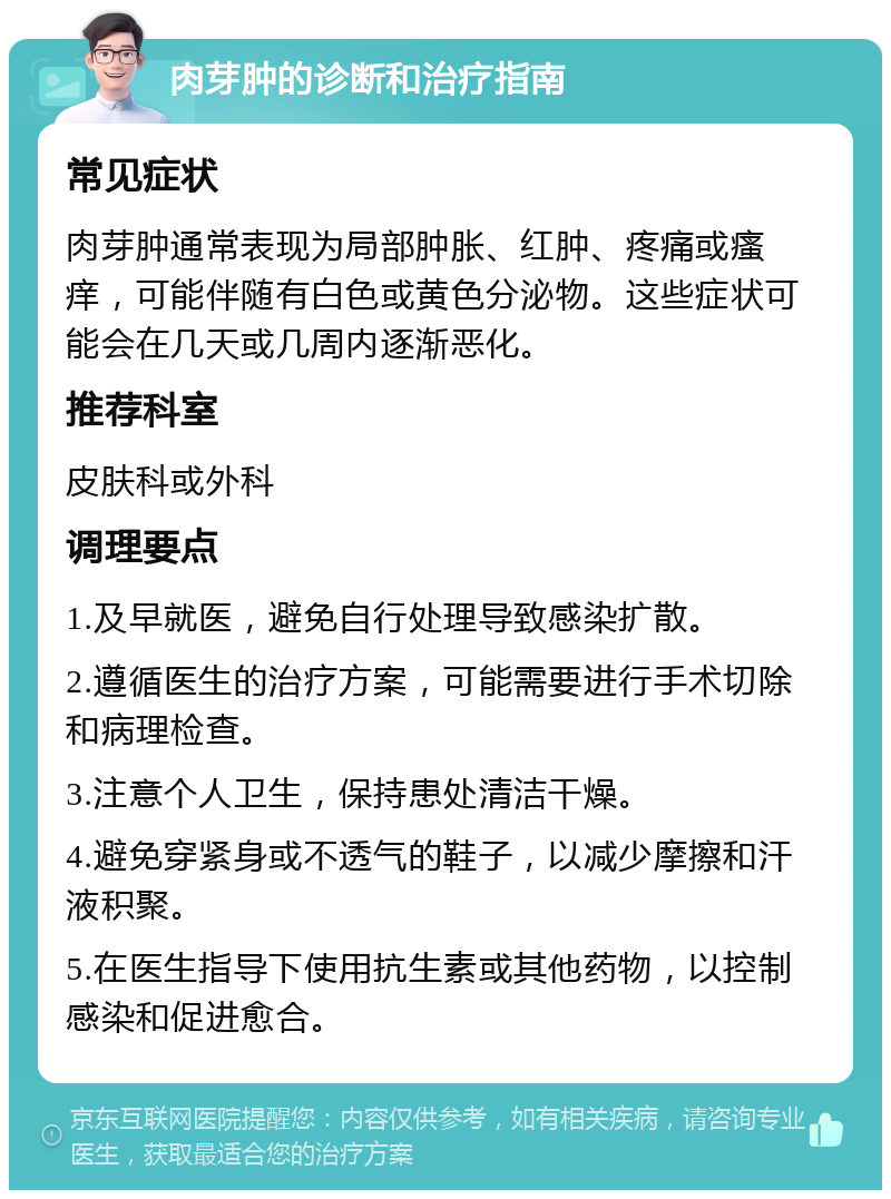 肉芽肿的诊断和治疗指南 常见症状 肉芽肿通常表现为局部肿胀、红肿、疼痛或瘙痒，可能伴随有白色或黄色分泌物。这些症状可能会在几天或几周内逐渐恶化。 推荐科室 皮肤科或外科 调理要点 1.及早就医，避免自行处理导致感染扩散。 2.遵循医生的治疗方案，可能需要进行手术切除和病理检查。 3.注意个人卫生，保持患处清洁干燥。 4.避免穿紧身或不透气的鞋子，以减少摩擦和汗液积聚。 5.在医生指导下使用抗生素或其他药物，以控制感染和促进愈合。